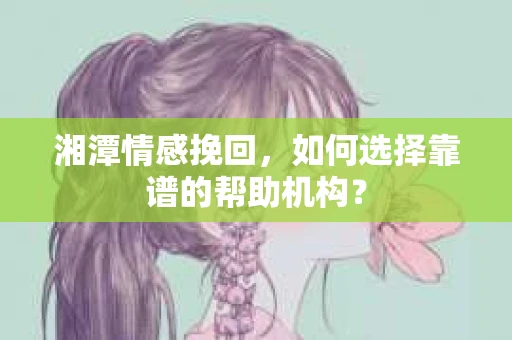 湘潭情感挽回，如何选择靠谱的帮助机构？