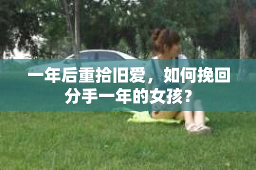 一年后重拾旧爱，如何挽回分手一年的女孩？
