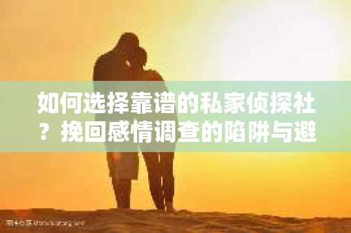 如何选择靠谱的私家侦探社？挽回感情调查的陷阱与避坑指南