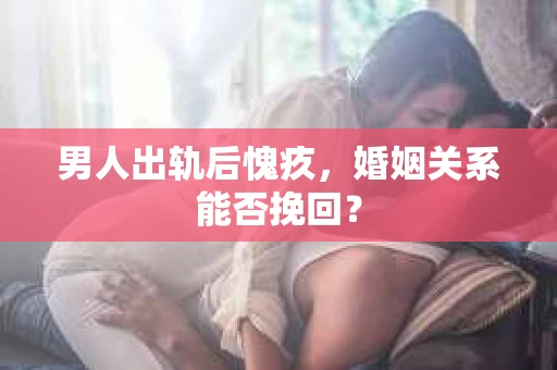 男人出轨后愧疚,婚姻关系能否挽回? 男人出轨后愧疚,婚姻关系能否挽回?