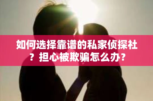 如何选择靠谱的私家侦探社？担心被欺骗怎么办？