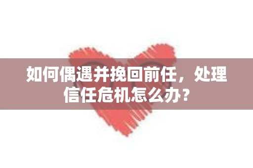 如何偶遇并挽回前任，处理信任危机怎么办？