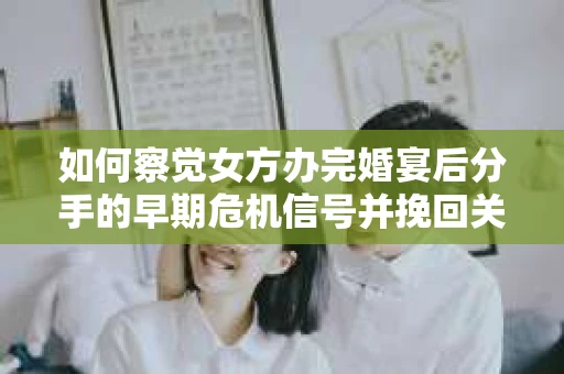 如何察觉女方办完婚宴后分手的早期危机信号并挽回关系？