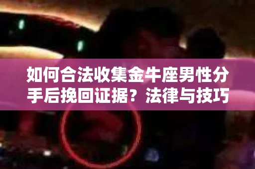 如何合法收集金牛座男性分手后挽回证据？法律与技巧的双重指导