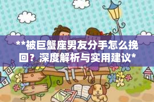 **被巨蟹座男友分手怎么挽回？深度解析与实用建议**