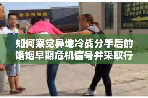 如何察觉异地冷战分手后的婚姻早期危机信号并采取行动？