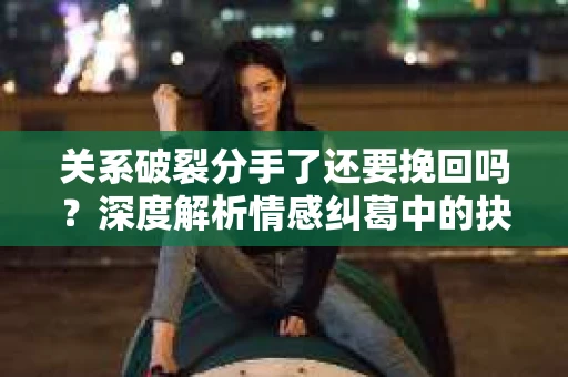 关系破裂分手了还要挽回吗？深度解析情感纠葛中的抉择