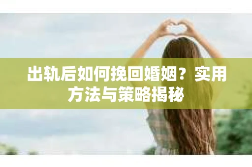 出轨后如何挽回婚姻?实用方法与策略揭秘 出轨后如何挽回婚姻?实用方法与策略揭秘