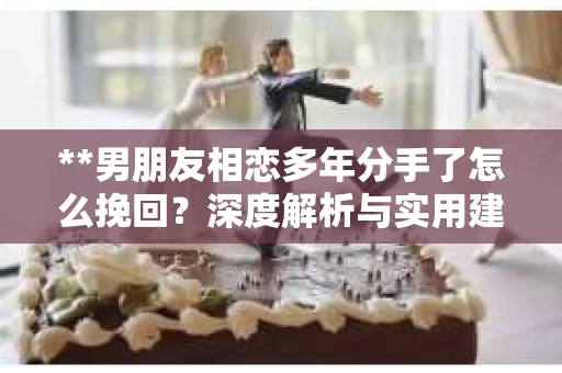 **男朋友相恋多年分手了怎么挽回？深度解析与实用建议**
