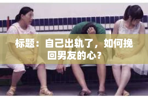 标题：自己出轨了，如何挽回男友的心？