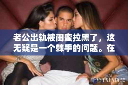 老公出轨被闺蜜拉黑了，这无疑是一个棘手的问题。在这个问题上，我想要和大家分享一下我的看法和经历，希望能给大家带来一些启示。