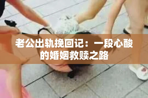 老公出轨挽回记:一段心酸的婚姻救赎之路 老公出轨挽回记:一段心酸的婚姻救赎之路