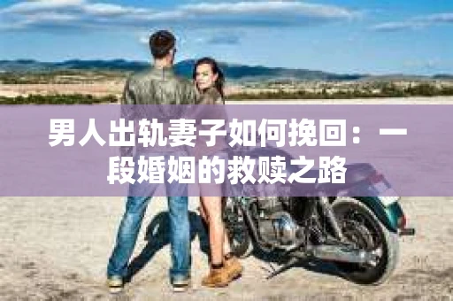 男人出轨妻子如何挽回：一段婚姻的救赎之路