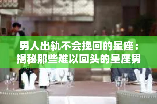 男人出轨不会挽回的星座：揭秘那些难以回头的星座男