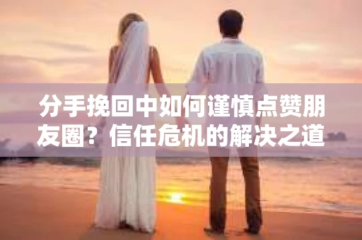 分手挽回中如何谨慎点赞朋友圈？信任危机的解决之道