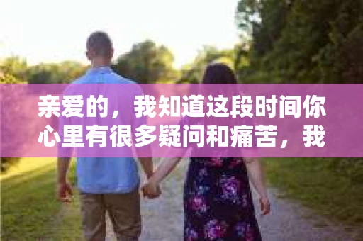 亲爱的，我知道这段时间你心里有很多疑问和痛苦，我也一样。我们在一起的时光，有欢笑也有泪水，那些美好的回忆，我永远都不会忘记。今天，我想通过这条短信，向你表达我的一些想法。