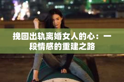 挽回出轨离婚女人的心：一段情感的重建之路