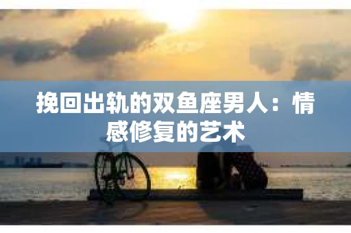 挽回出轨的双鱼座男人：情感修复的艺术