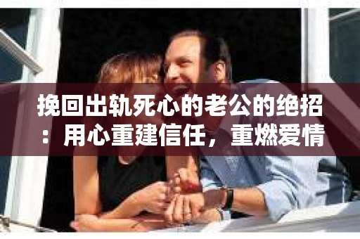挽回出轨死心的老公的绝招：用心重建信任，重燃爱情火花