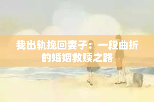 我出轨挽回妻子：一段曲折的婚姻救赎之路