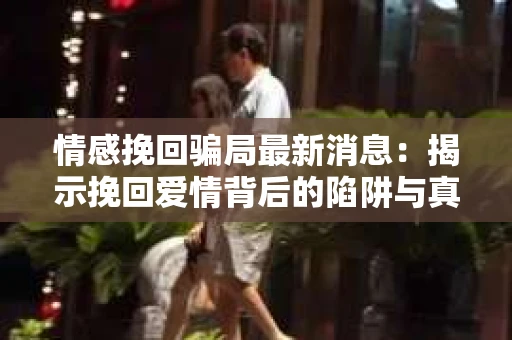 情感挽回骗局最新消息：揭示挽回爱情背后的陷阱与真相