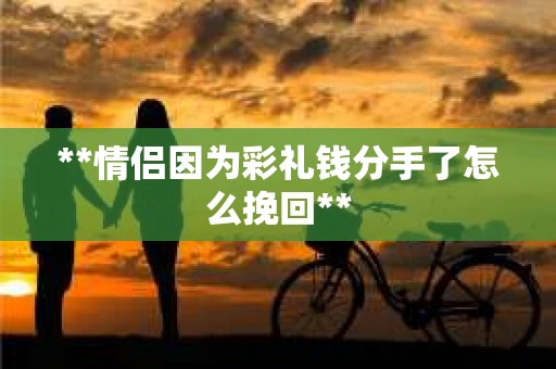 **情侣因为彩礼钱分手了怎么挽回**