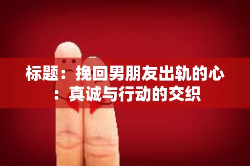 标题：挽回男朋友出轨的心：真诚与行动的交织