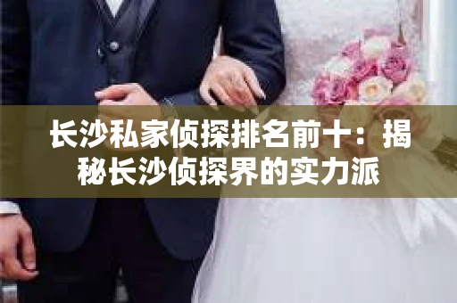 长沙私家侦探排名前十：揭秘长沙侦探界的实力派