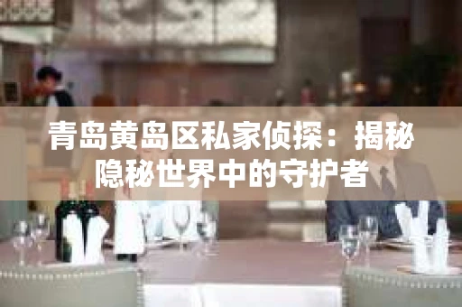 青岛黄岛区私家侦探：揭秘隐秘世界中的守护者