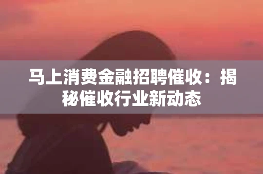 马上消费金融招聘催收：揭秘催收行业新动态