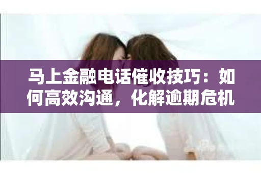 马上金融电话催收技巧：如何高效沟通，化解逾期危机
