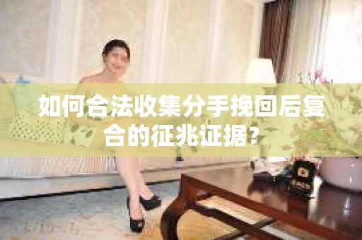 如何合法收集分手挽回后复合的征兆证据？