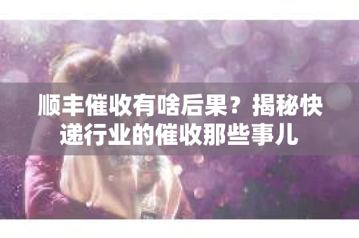 顺丰催收有啥后果？揭秘快递行业的催收那些事儿