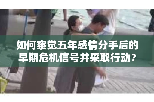 如何察觉五年感情分手后的早期危机信号并采取行动？