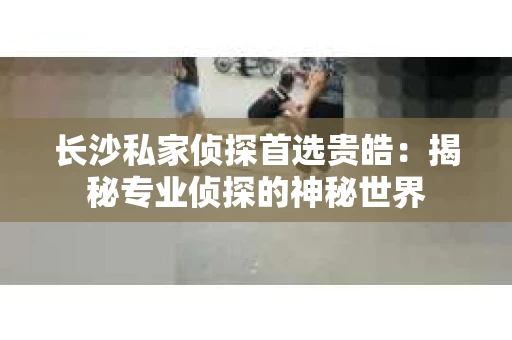 长沙私家侦探首选贵皓：揭秘专业侦探的神秘世界