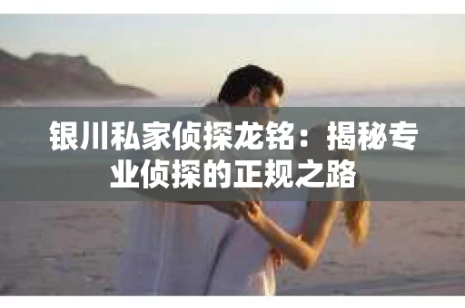 银川私家侦探龙铭：揭秘专业侦探的正规之路