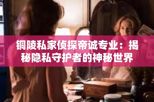铜陵私家侦探帝诚专业：揭秘隐私守护者的神秘世界