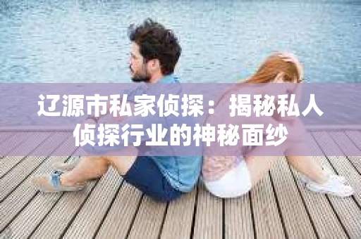 辽源市私家侦探：揭秘私人侦探行业的神秘面纱