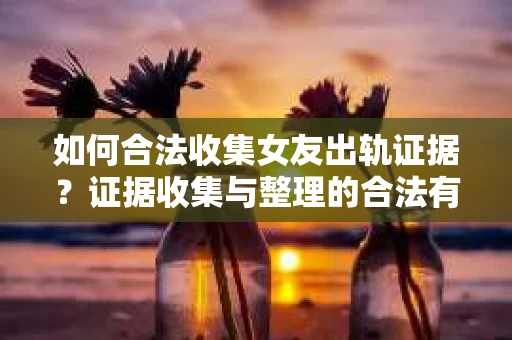 如何合法收集女友出轨证据？证据收集与整理的合法有效策略