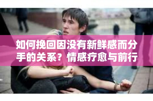 如何挽回因没有新鲜感而分手的关系？情感疗愈与前行计划