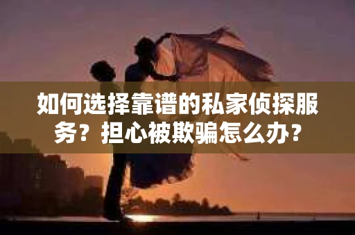 如何选择靠谱的私家侦探服务？担心被欺骗怎么办？