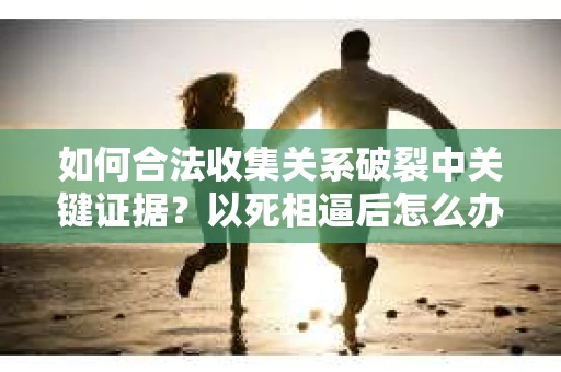 如何合法收集关系破裂中关键证据？以死相逼后怎么办？