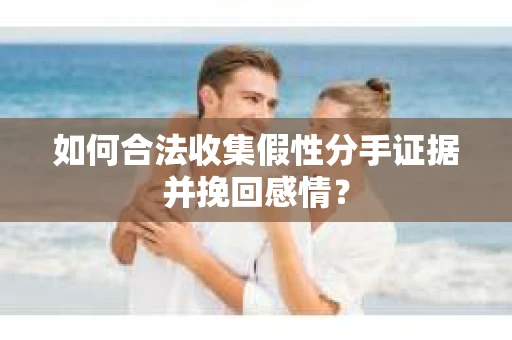 如何合法收集假性分手证据并挽回感情？