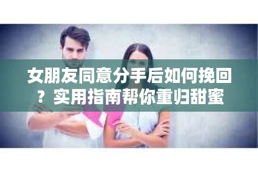 女朋友同意分手后如何挽回?实用指南帮你重归甜蜜 女朋友同意分手后如何挽回?实用指南帮你重归甜蜜