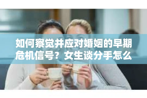 如何察觉并应对婚姻的早期危机信号？女生谈分手怎么挽回
