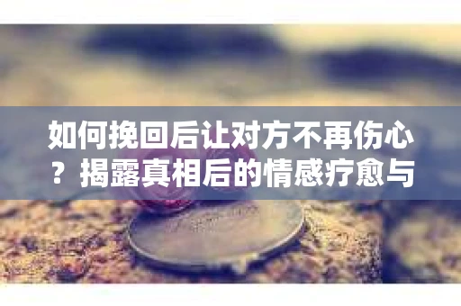 如何挽回后让对方不再伤心？揭露真相后的情感疗愈与前行计划