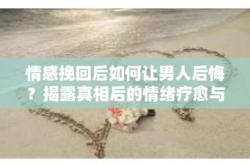 情感挽回后如何让男人后悔？揭露真相后的情绪疗愈与人生决策