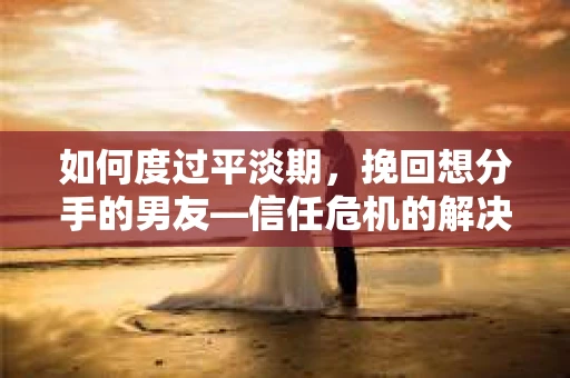 如何度过平淡期，挽回想分手的男友—信任危机的解决之道