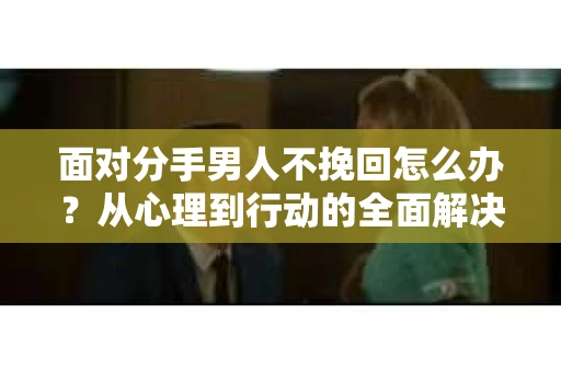 面对分手男人不挽回怎么办？从心理到行动的全面解决方案