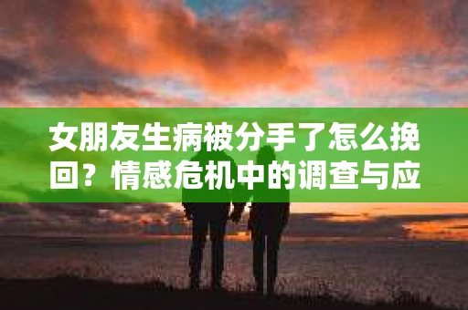 女朋友生病被分手了怎么挽回？情感危机中的调查与应对策略